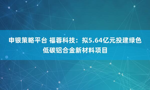 申银策略平台 福蓉科技：拟5.64亿元投建绿色低碳铝合金新材料项目