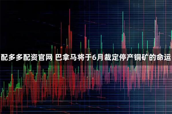 配多多配资官网 巴拿马将于6月裁定停产铜矿的命运