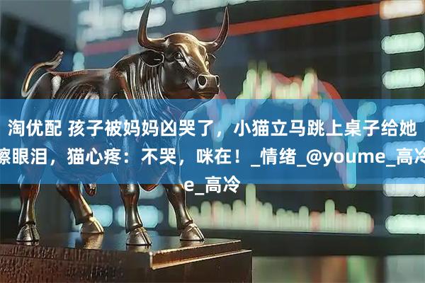 淘优配 孩子被妈妈凶哭了，小猫立马跳上桌子给她擦眼泪，猫心疼：不哭，咪在！_情绪_@youme_高冷