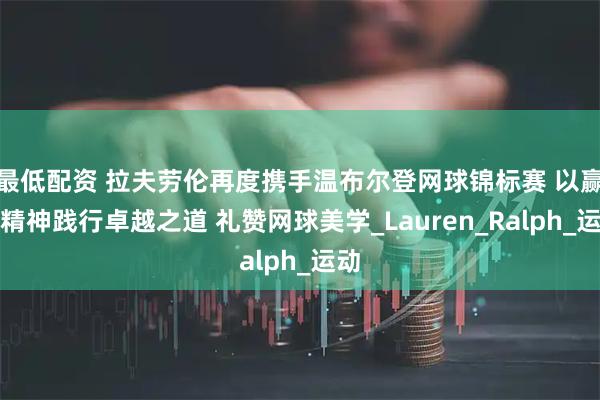 最低配资 拉夫劳伦再度携手温布尔登网球锦标赛 以赢家精神践行卓越之道 礼赞网球美学_Lauren_Ralph_运动