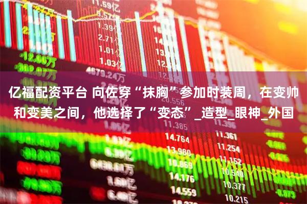 亿福配资平台 向佐穿“抹胸”参加时装周，在变帅和变美之间，他选择了“变态”_造型_眼神_外国