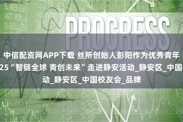 中信配资网APP下载 丝所创始人彭阳作为优秀青年代表出席2025“智链全球 青创未来”走进静安活动_静安区_中国校友会_品牌