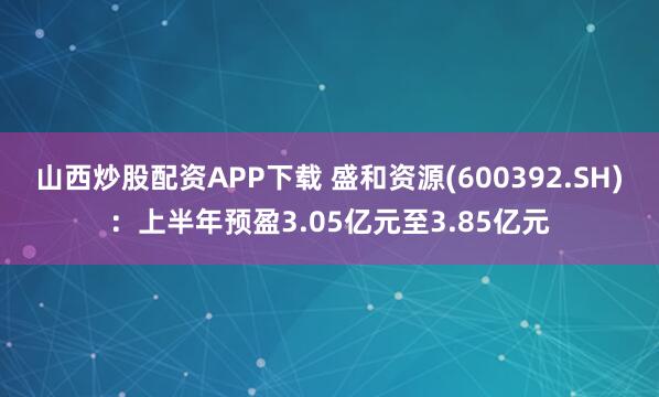 山西炒股配资APP下载 盛和资源(600392.SH)：上半年预盈3.05亿元至3.85亿元