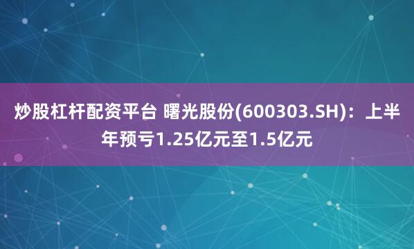 炒股杠杆配资平台 曙光股份(600303.SH)：上半年预亏1.25亿元至1.5亿元