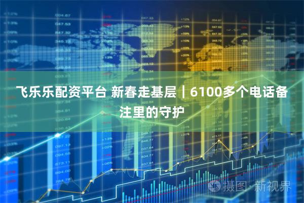 飞乐乐配资平台 新春走基层｜6100多个电话备注里的守护