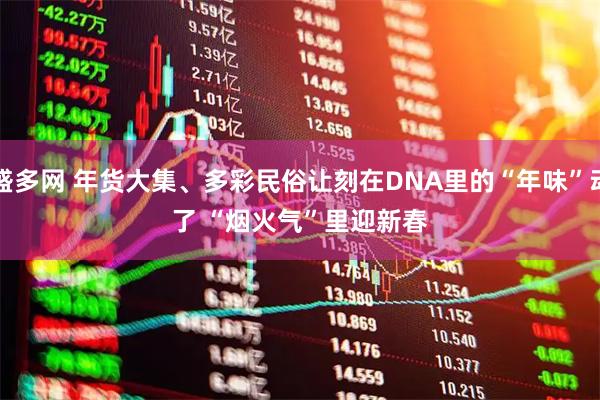 盛多网 年货大集、多彩民俗让刻在DNA里的“年味”动了 “烟火气”里迎新春