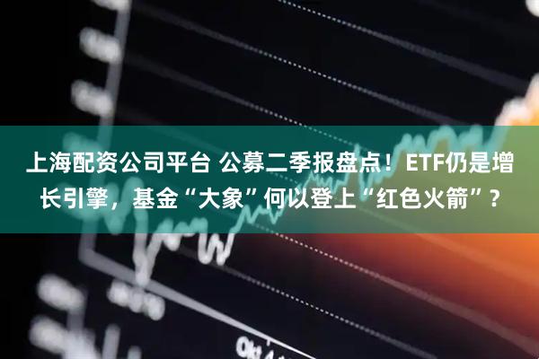 上海配资公司平台 公募二季报盘点！ETF仍是增长引擎，基金“大象”何以登上“红色火箭”？