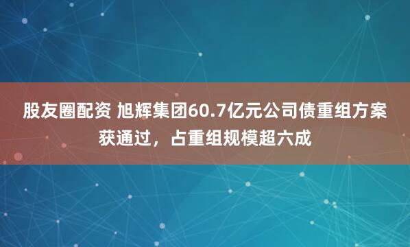 股友圈配资 旭辉集团60.7亿元公司债重组方案获通过，占重组规模超六成