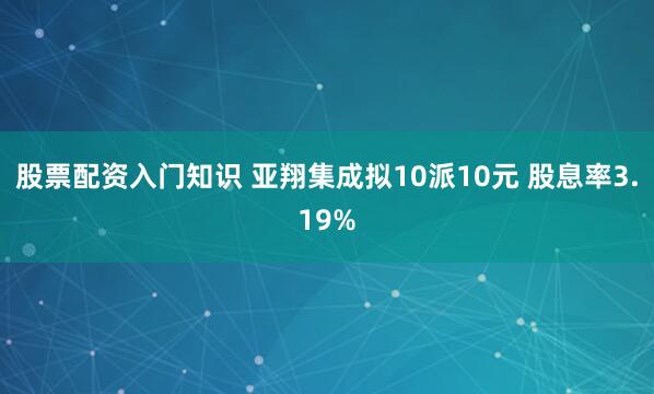 股票配资入门知识 亚翔集成拟10派10元 股息率3.19%