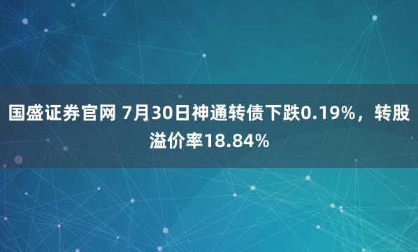 国盛证券官网 7月30日神通转债下跌0.19%，转股溢价率18.84%