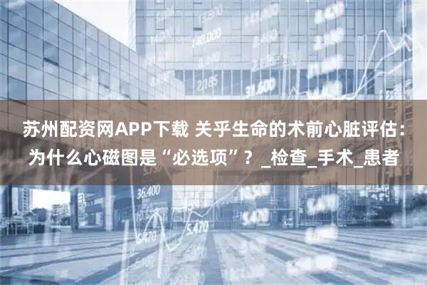 苏州配资网APP下载 关乎生命的术前心脏评估：为什么心磁图是“必选项”？_检查_手术_患者