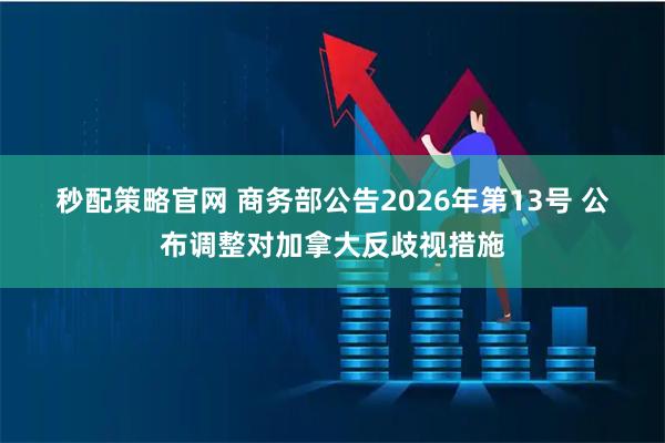 秒配策略官网 商务部公告2026年第13号 公布调整对加拿大反歧视措施