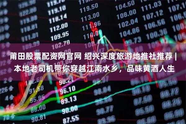 莆田股票配资网官网 绍兴深度旅游地推社推荐 | 本地老司机带你穿越江南水乡，品味黄酒人生