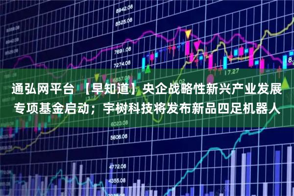 通弘网平台 【早知道】央企战略性新兴产业发展专项基金启动；宇树科技将发布新品四足机器人