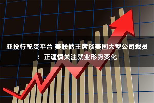 亚投行配资平台 美联储主席谈美国大型公司裁员:正谨慎关注就业形势变化