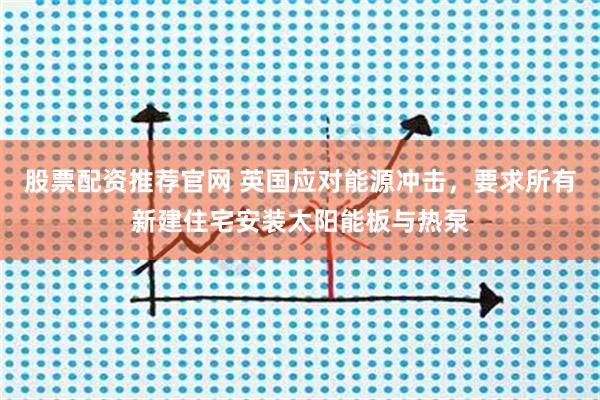 股票配资推荐官网 英国应对能源冲击，要求所有新建住宅安装太阳能板与热泵