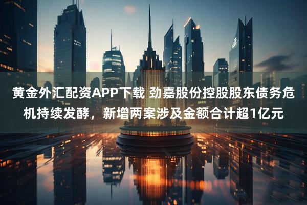 黄金外汇配资APP下载 劲嘉股份控股股东债务危机持续发酵，新增两案涉及金额合计超1亿元