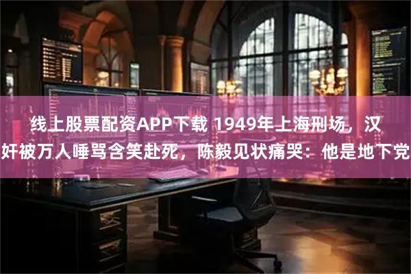 线上股票配资APP下载 1949年上海刑场，汉奸被万人唾骂含笑赴死，陈毅见状痛哭：他是地下党